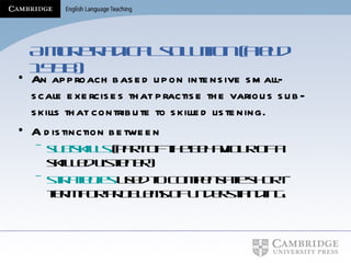 A more radical solution (Field 1998) An approach based upon intensive small-scale exercises that practise the various sub-skills that contribute to skilled listening. A distinction between  sub-skills  (part of the behaviour of a skilled listener) strategies  used to compensate short-term for problems of understanding. 