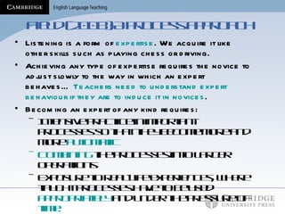 Field (2008):A process approach Listening is a form of  expertise . We acquire it like other skills such as playing chess or driving. Achieving any type of expertise requires the novice to adjust slowly to the way in which an expert behaves…  Teachers need to understand expert behaviour if they are to induce it in novices . Becoming an expert of any kind requires: Intensive practice in important processes so that they become more and more  automatic Combining  the processes into larger operations Exposure to real-life experiences, where taught processes have to be used  appropriately  and under the pressure of  time. 