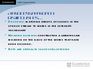 A process approach distinguishes … Decoding:  matching groups of sounds in the speech stream to words in the listener's vocabulary Meaning building : constructing a larger-scale meaning on the basis of the words that have been decoded. Both are critical to successful listening 
