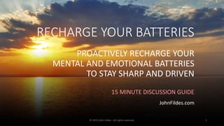 RECHARGE YOUR BATTERIES
PROACTIVELY RECHARGE YOUR
MENTAL AND EMOTIONAL BATTERIES
TO STAY SHARP AND DRIVEN
15 MINUTE DISCUSSION GUIDE
JohnFildes.com
© 2015 John Fildes - All rights reserved. 1
 