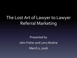The Lost Art of Lawyer to Lawyer
Referral Marketing
Presented by
John Fisher and Larry Bodine
March 2, 2016
 