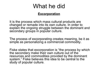 What he did
                   Excorporation

It is the process which mass cultural products are
changed or remade into its own culture. In order to
explain the ongoing struggle between the dominant and
secondary groups in popular culture.

The process of excorporating creates meaning, be it as
simple as personalizing a commercial commodity.

Fiske states that excorporation is “the process by which
the secondary make their own culture out of the
resources and commodities provided by the dominant
system.” Fiske believes this idea to be central to the
study of popular culture.
 