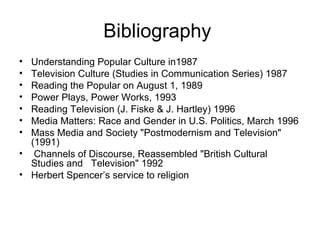 Bibliography
• Understanding Popular Culture in1987
• Television Culture (Studies in Communication Series) 1987
• Reading the Popular on August 1, 1989
• Power Plays, Power Works, 1993
• Reading Television (J. Fiske & J. Hartley) 1996
• Media Matters: Race and Gender in U.S. Politics, March 1996
• Mass Media and Society "Postmodernism and Television"
  (1991)
• Channels of Discourse, Reassembled "British Cultural
  Studies and Television" 1992
• Herbert Spencer’s service to religion
 