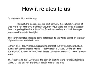 How it relates to us
Examples in Morden society

          Through the decades of the past century, the cultural meaning of
blue jeans has changed. For example, the 1930s were the times of western
films, propelling the character of the American cowboy and their Wrangler
jeans into the public limelight.

The 1940s resulted in jeans being introduced to the world based on the start
of globalization and World War II.

In the 1950s, denim became a popular garment that symbolized rebellion,
such as in James Dean’s movie Rebel Without a Cause. During this time,
some public schools in the United States banned students from wearing blue
jeans.

The 1960s and the 1970s were the start of crafting jeans for individual taste,
based on the fashion and social movements at the time.
                 .
 