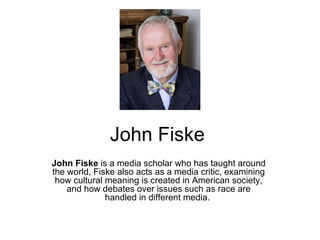 John Fiske
John Fiske is a media scholar who has taught around
the world, Fiske also acts as a media critic, examining
 how cultural meaning is created in American society,
    and how debates over issues such as race are
              handled in different media.
 