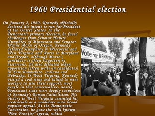 1960 Presidential election On January 2, 1960, Kennedy officially declared his intent to run for President of the United States. In the Democratic primary election, he faced challenges from Senator Hubert Humphrey of Minnesota and Senator Wayne Morse of Oregon. Kennedy defeated Humphrey in Wisconsin and West Virginia and Morse in Maryland and Oregon, although Morse's candidacy is often forgotten by historians. He also defeated token opposition (often write-in candidates) in New Hampshire, Indiana and Nebraska. In West Virginia, Kennedy visited a coal mine and talked to mine workers to win their support; most people in that conservative, mostly Protestant state were deeply suspicious of Kennedy's Roman Catholicism. His victory in West Virginia cemented his credentials as a candidate with broad popular appeal. At the Democratic Convention, he gave the well-known "New Frontier" speech, which represented the changes America and the rest of the world would be going through. 