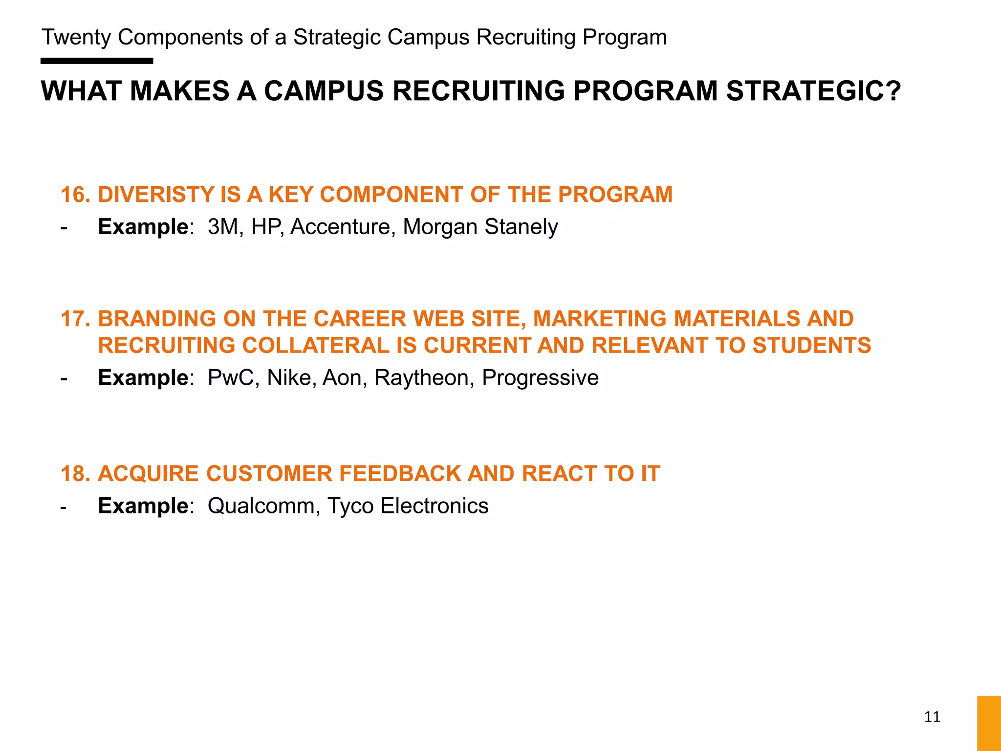 Twenty Components of a Strategic Campus Recruiting Program

WHAT MAKES A CAMPUS RECRUITING PROGRAM STRATEGIC?


 16. DIVERISTY IS A KEY COMPONENT OF THE PROGRAM
 - Example: 3M, HP, Accenture, Morgan Stanely



 17. BRANDING ON THE CAREER WEB SITE, MARKETING MATERIALS AND
     RECRUITING COLLATERAL IS CURRENT AND RELEVANT TO STUDENTS
 - Example: PwC, Nike, Aon, Raytheon, Progressive



 18. ACQUIRE CUSTOMER FEEDBACK AND REACT TO IT
 -   Example: Qualcomm, Tyco Electronics




                                                                 11
 