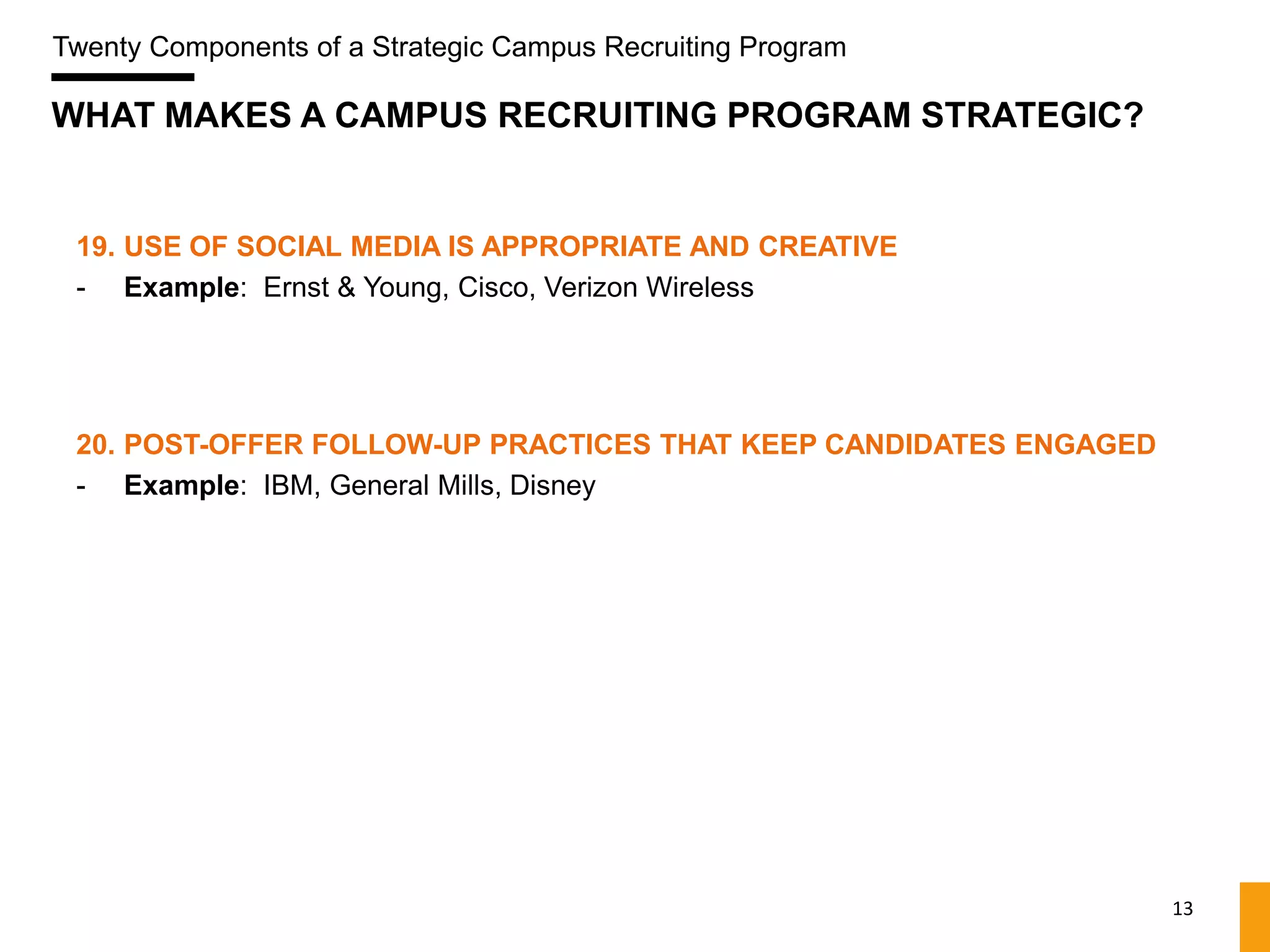 Twenty Components of a Strategic Campus Recruiting Program

WHAT MAKES A CAMPUS RECRUITING PROGRAM STRATEGIC?


 19. USE OF SOCIAL MEDIA IS APPROPRIATE AND CREATIVE
 - Example: Ernst & Young, Cisco, Verizon Wireless




 20. POST-OFFER FOLLOW-UP PRACTICES THAT KEEP CANDIDATES ENGAGED
 - Example: IBM, General Mills, Disney




                                                                   13
 