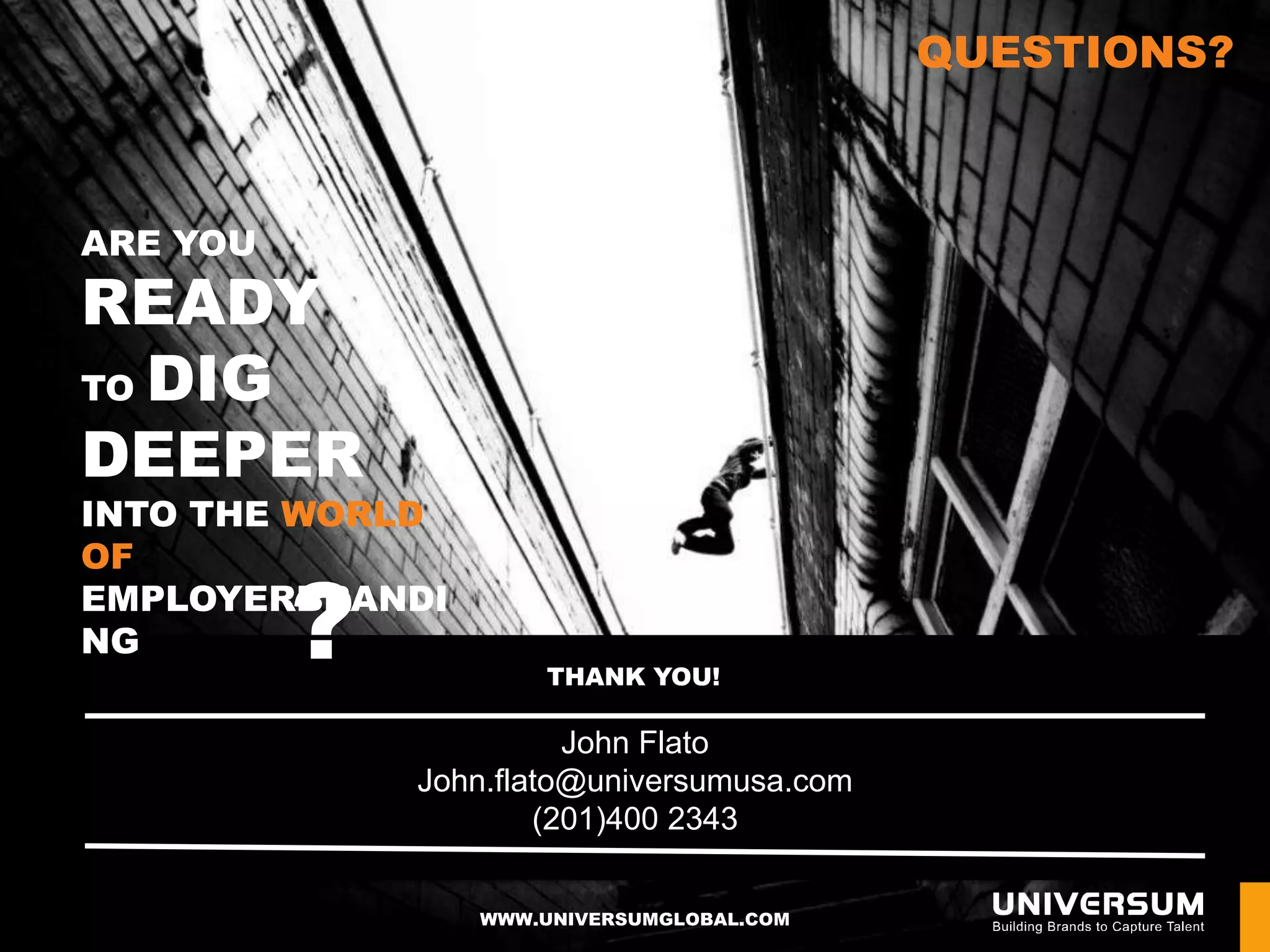 QUESTIONS?



ARE YOU
READY
TO DIG

DEEPER
INTO THE WORLD
OF

NG        ?
EMPLOYERBRANDI

                      THANK YOU!

                        John Flato
              John.flato@universumusa.com
                      (201)400 2343


                 WWW.UNIVERSUMGLOBAL.COM
 