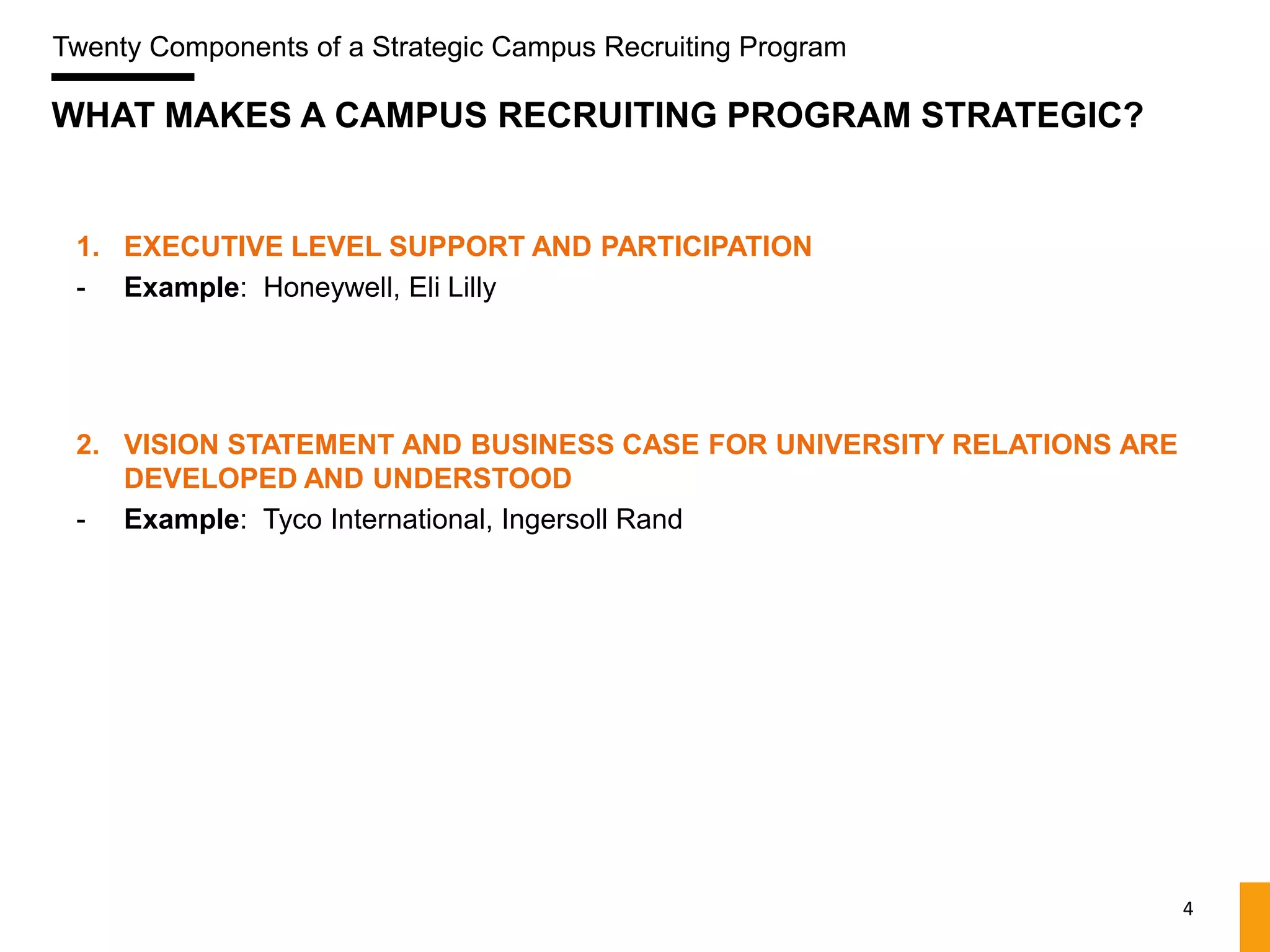 Twenty Components of a Strategic Campus Recruiting Program

WHAT MAKES A CAMPUS RECRUITING PROGRAM STRATEGIC?


 1. EXECUTIVE LEVEL SUPPORT AND PARTICIPATION
 - Example: Honeywell, Eli Lilly




 2. VISION STATEMENT AND BUSINESS CASE FOR UNIVERSITY RELATIONS ARE
    DEVELOPED AND UNDERSTOOD
 - Example: Tyco International, Ingersoll Rand




                                                                      4
 