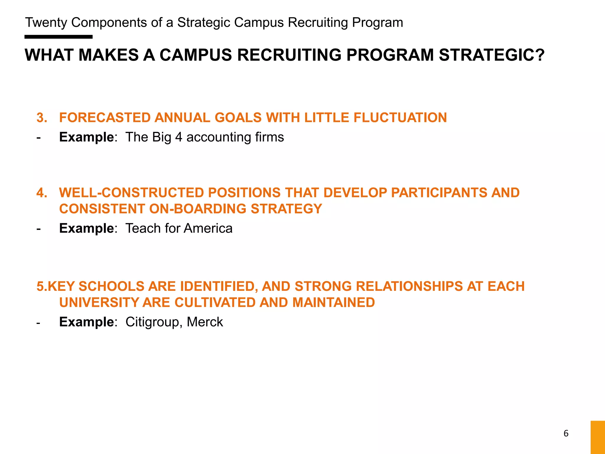 Twenty Components of a Strategic Campus Recruiting Program

WHAT MAKES A CAMPUS RECRUITING PROGRAM STRATEGIC?


 3. FORECASTED ANNUAL GOALS WITH LITTLE FLUCTUATION
 - Example: The Big 4 accounting firms



 4. WELL-CONSTRUCTED POSITIONS THAT DEVELOP PARTICIPANTS AND
    CONSISTENT ON-BOARDING STRATEGY
 - Example: Teach for America



 5.KEY SCHOOLS ARE IDENTIFIED, AND STRONG RELATIONSHIPS AT EACH
    UNIVERSITY ARE CULTIVATED AND MAINTAINED
 -  Example: Citigroup, Merck




                                                                  6
 