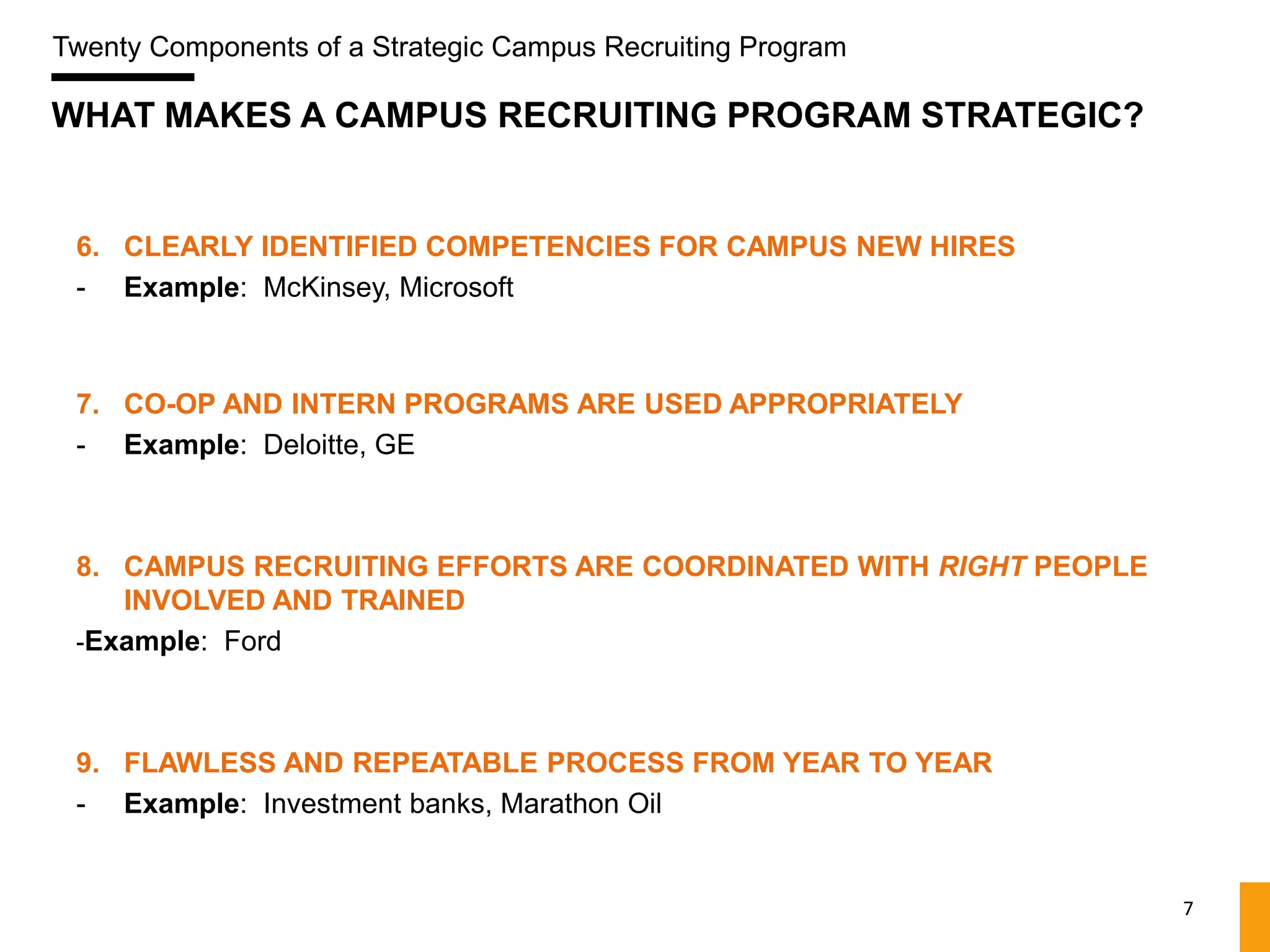 Twenty Components of a Strategic Campus Recruiting Program

WHAT MAKES A CAMPUS RECRUITING PROGRAM STRATEGIC?


 6. CLEARLY IDENTIFIED COMPETENCIES FOR CAMPUS NEW HIRES
 - Example: McKinsey, Microsoft



 7. CO-OP AND INTERN PROGRAMS ARE USED APPROPRIATELY
 - Example: Deloitte, GE



 8. CAMPUS RECRUITING EFFORTS ARE COORDINATED WITH RIGHT PEOPLE
    INVOLVED AND TRAINED
 -Example: Ford



 9. FLAWLESS AND REPEATABLE PROCESS FROM YEAR TO YEAR
 - Example: Investment banks, Marathon Oil


                                                                  7
 