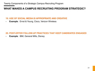 Twenty Components of a Strategic Campus Recruiting Program

WHAT MAKES A CAMPUS RECRUITING PROGRAM STRATEGIC?


 19. USE OF SOCIAL MEDIA IS APPROPRIATE AND CREATIVE
 - Example: Ernst & Young, Cisco, Verizon Wireless




 20. POST-OFFER FOLLOW-UP PRACTICES THAT KEEP CANDIDATES ENGAGED
 - Example: IBM, General Mills, Disney




                                                                   13
 