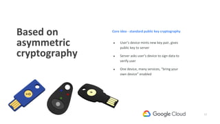 17
Based on
asymmetric
cryptography
● User’s device mints new key pair, gives
public key to server
● Server asks user’s device to sign data to
verify user
● One device, many services, “bring your
own device” enabled
Core idea - standard public key cryptography
 