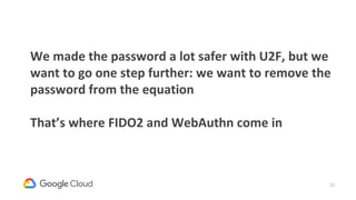 22
We made the password a lot safer with U2F, but we
want to go one step further: we want to remove the
password from the equation
That’s where FIDO2 and WebAuthn come in
 