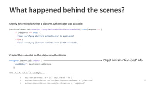 32
Silently determined whether a platform authenticator was available:
PublicKeyCredential.isUserVerifyingPlatformAuthenticatorAvailable().then(response => {
if (response === true) {
//User verifying platform authenticator is available!
} else {
//User verifying platform authenticator is NOT available.
}
Created the credential on the platform authenticator
navigator.credentials.create({
"publicKey": makeCredentialOptions
});
With values for makeCredentialOptions
○ excludeCredentials = [// registered ids ]
○ authenticatorSelection.authenticatorAttachment = 'platform'
○ authenticatorSelection.userVerification = 'required'
What happened behind the scenes?
Object contains “transport” info
 