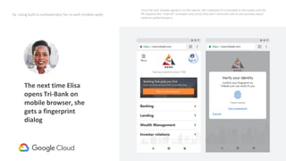 35
2a. Using built-in authenticator for re-auth (mobile web)
The next time Elisa
opens Tri-Bank on
mobile browser, she
gets a fingerprint
dialog
Request
credentialId
(internal)
Since the user already signed in on this device, the credential ID is encoded in the cookie and the
RP requests the “internal” transport only (since they don’t want the user to see prompts about
external authenticators).
 