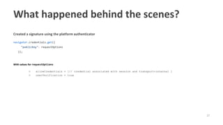 37
Created a signature using the platform authenticator
navigator.credentials.get({
"publicKey": requestOptions
});
With values for requestOptions
○ allowCredentials = [// credential associated with session and transport=internal ]
○ userVerification = true
What happened behind the scenes?
 