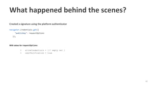 42
Created a signature using the platform authenticator
navigator.credentials.get({
"publicKey": requestOptions
});
With values for requestOptions
○ allowCredentials = [// empty set ]
○ userVerification = true
What happened behind the scenes?
 