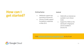 54
How can I
get started?
Desktop/laptop
● WebAuthn support was
launched in Chrome 67.
● Chrome 70 adds support
for platform credentials
on Mac OS X.
Android
● FIDO2 APIs on Android are
available in pre-release
mode.
● Support for FIDO2 on the
web (built-in fingerprint
sensor) enabled in
Chrome 70.
Visit webauthndemo.appspot.com to try it out
 