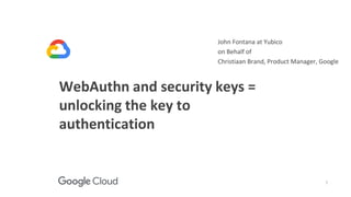 1
WebAuthn and security keys =
unlocking the key to
authentication
John Fontana at Yubico
on Behalf of
Christiaan Brand, Product Manager, Google
 