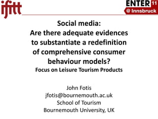 Social media: Are there adequate evidences to substantiate a redefinition of comprehensive consumer behaviour models? Focus on Leisure Tourism Products  John Fotis jfotis@bournemouth.ac.uk School of Tourism Bournemouth University, UK 
