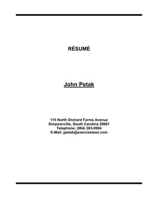 RÉSUMÉ<br />John Petak<br />115 North Orchard Farms Avenue<br />Simpsonville, South Carolina 29681Telephone: (864) 363-0984E-Mail: jpetak@exerciselean.com<br />John Petak<br />115 North Orchard Farms Avenue, Simpsonville, South Carolina 29681<br />Telephone: (864) 363-0984 / E-Mail: john.petak@gmail.com<br />Experienced<br />Lean Manufacturing Deployment Professional<br />Profile:<br />Background encompasses extensive professional experience in the following key positions of responsibility: Consultant (Lean Manufacturing); Production Efficiency Coordinator; Manufacturing Excellence Manager; Factory Superintendent; Factory Supervisor; Production Supervisor; Manufacturing Manager; Business Unit Manager.<br />Strengths: Strong skills in Lean Manufacturing deployment; over thirty (30) years of direct supervisory and managerial experience developing high-powered cross functional-teams to eliminate wasteful practices; excellent communication/interpersonal skills; proven technical skills; strong managerial/leadership abilities (able to motivate personnel to reach desired objectives).<br />Areas of Expertise:<br />● Lean Manufacturing Deployment●Customer Satisfaction PPM (Internal/External)<br />● Benchmarking & Best Practice●Continuous Improvement through Standardization,<br />● Team Building (Driven by Seven StepKaizen and Innovation<br /> Problem Solving & Fix & Mix●High Employee Involvement/Performance <br /> Mythology)Philosophy<br />● Re-Engineering Processes●Advanced Product Quality Planning<br />● Toyota Production System (Value-Stream●Lean Enterprise Principles, Tools and Methodology<br /> Mapping, Kanban, 5S, TPM, Process●Production Efficiency Coordination<br /> Mapping, Set-Up Reduction and Single-●Manufacturing Management<br /> Piece Flow, Visual Management, and●Acquisitions/Divestitures/Joint Ventures<br /> Standard Work)●Modeling/Forecasting/Budgeting<br />    Six Sigma Green and Black Belt trained<br />Recent Selected Accomplishments:<br />Clients have included Metromont Corporation, Hubbell Lighting, GTE, Tyco Fire and Safety Products, Trust Technologies, Dynamic RDSS, Fisher Barton, Griff Paper and Film, Mayekawa USA , Integrated Power Services and Spec Fab. Corp.<br />The Kilroy Company: Currently leading Trust Technologies through lean transformation. Training production associates in Standard work, 5S, 5W and 8D problem solving, SMED, Hoshin and Value stream mapping exercises at two locations.   Quality – Customer DFM reduced by 50%, Delivery 99.8%, and Cost under budget and to plan.<br />Exercise Lean LLC (Hubbell Lighting): Worked with Hubbell Lighting to reduce lead time to 15 days and improve on-time delivery to 95%. Mainland China visit to 14 vendors and assisted with “Pathways to Excellence” in two US commercial and residential lighting facilities. Introduced U shape cell design that improved productivity by 12 to 15% across six assembly lines in 3 month implementation plan.<br />Exercise Lean LLC (Metromont Corporation): Developed and conducted Value Stream Mapping workshops; conducted Waste Reduction workshops driving Best Practice into five southeastern locations; implemented 6S program including strong emphasis on safety.<br />Inergy Automotive Systems: Generated over $6 million in cost reductions through 36 months targeting waste reduction, efficiency/productivity, floor space utilization, non-production supplies, and purchased part component internal PPM; Certified Trainer for People Management Program; conducted 4-day Value Stream Mapping process on BMW X5 program identifying over 50 items for improvement with potential for $400k in savings; integrated SAP with SBOP to BMW broadcast signal for sequencing in assembly; conducted TPM and JIT/Material Flow improvement to GMT 250 program in Saltillo, Mexico facility; Cost Reduction team member for NAO in 2002 tasked with additional $5 million in cost savings through VA/VE; computer-aided cycle time reduction, facilitating Team Feasibility Events on 8 major launches in Mexico, US and Canada.<br />(Continued on next page)<br />Professional Experience:<br />●EXERCISE LEAN LLC, Simpsonville, SCMay 2007 to Present<br />Chief Excellence Consultant<br />Hubbell Lighting: Tasked with reducing lead time to 15 days (vendors), developing quality system, improving on-time delivery to 95%; teach principles, concepts and tools for Lean Manufacturing.<br />Metromont Corporation: Value stream mapping workshops; waste reduction workshops – cycle time analysis, cycle time diagrams, standard work charts and combination tables; visual management, daily tracking charts and weekly summary on set-up/changeover reduction on 5 product lines; implemented 6S program.<br />Kilroy Company: Trained 2 facilities (100 employees) in 5 Why and 8D Problem Solving, Hoshin workshops, SMED, AS9002 ISO, supplying $20 million in CNC precision machined parts to GE Gas Turbine Divisions<br />GTE – Value Stream mapping workshops<br />●FAURECIA INTERIOR SYSTEMS, Fountain Inn, SCFebruary 2005 to May 2007<br />Production Efficiency Coordinator<br />Increased production efficiency by implementing 14 tools with layered audits to ensure success; trained 450 associates in the Faurecia Excellence System; produced interior trim parts for BMW - Sport Activity Vehicle X5, and Z4 Roadster in JIT environment; conducted 14 Hoshin workshops in 10-month period, improving productivity by 15% in 2005.<br />●INERGY AUTOMOTIVE SYSTEMS, Anderson, SCJanuary 2000 to Jan 2005<br />Manufacturing Excellence Manager<br />Staff Manager responsible for all Continuous Improvement activity in $170 million fuel systems division; conducted monthly Kaizen Gemba workshop in primary and assembly product lines supplying 1.2 million fully assembled tanks to General Motors (U Van, J Car, Corvette) and BMW (E36/7 roadster, X5 SAV and Z4 roadsters); utilized extensive experience (12 years) in Toyota Production Systems Value-Stream Mapping, Kanban, 5S, TPM, Process Mapping, Set-Up Reduction and Single-Piece Flow; trained employees in all aspects of Lean principles and concepts.<br />●ALFMEIER CORPORATION, Greenville, SCJune 1997 to January 2000<br />Manager Assembly and Test<br />Responsible for daily performance to plan quality, cost and delivery of finished goods to worldwide automotive customers BMW AG and US, MBUS and AG, Volkswagen and Chrysler supply fuel management system, ORVR systems, OBD II solenoid valves, and plastic R O Valves for engine submissions.<br />Successfully transferred Daimler Benz OBDII valve production from Germany to Greenville supplying 5 product versions daily to MBUSA and MBAG.<br />Successfully launched BMW E53 fuel system modules and venture pump assembly, developing process and equipment in Rottenburg, Germany.<br />JIT scheduling in injection molding department on 150 tools to kanban pull.<br />Improved inventory turns to 24/yr in molding.<br />Trained team leaders in molding on setup reduction with 60% improvement results on 14 molding presses.<br />Successful in increasing sales from $8 million to $20 million exceeding the business plan each year and within budgeted guidelines.<br />●SPARTANBURG STEEL PRODUCTS, Spartanburg, SCJuly 1996 to June 1997<br />Factory Superintendent<br />Directed off-shift stamping and assembly department including training, staffing, pay for performance, safety, employee discipline, etc.; utilized Kaizen concepts establishing baseline and drove Continuous Improvement throughout the manufacturing process, coaching and directing 125 (18% were union employees) manufacturing associates in team concepts.<br />(Continued on back page)<br />Professional Experience:<br />●HONEYWELL’S MICRO SWITCH DIVISION, Mars Hill, NCOctober 1995 to July 1996<br />Factory Supervisor<br />Directed off-shift plastics facilitating and assembly; experienced with World Class Work Force measuring and rewarding performance based on Involvement, Empowerment, Flexibility, Responsiveness, Proficiency, Learning, Customer and Quality driven, and Teaming for 80 associates.<br />●PERFORMANCE FRICTION CORPORATION, Clover, SCSept 1994 to October 1995<br />Production Supervisor<br />Monitored all secondary operations to ensure the timely processing of manufactured parts.<br />●THE STANDARD PRODUCTS COMPANY, Spartanburg, SCAugust 1988 to August 1994<br />Manufacturing Manager <br />Managed all manufacturing functions within the Division; effective administration of company policies and employee relations; maintained effective customer relations (internal and external); scheduled monthly meetings to communicate to all associates key measurements from Quality Operating Systems Facilitator for leadership training (Development Dimensions International) within the division.<br />Developed KPI floor control systems to track and monitor daily targeted goals in manufacturing.<br />Reduced scrap by 50% in primary support and flexible extrusion and secondary operations with Kaizen core groups.<br />Planned and controlled the efficient use of manning with support from the planning and executing team.<br />Achieved highest level of OEE attainable, reaching budgeted targets of 95%.<br />Used problem-solving abilities through knowledge of statistics, quality tools, planning and implementation that provided a positive improvement on process.<br />Successfully transferred major product line from the Port Clinton, Ohio facility within 45 working days, while not jeopardizing customer requirements.<br />Maintained the lowest cost of Workers’ Compensation for all divisions.<br />Prior positions with The Standard Products Company: Business Unit Manager; Production Supervisor.<br />●THE METAL PRODUCTS COMPANY, Niles, OhioDecember 1973 to February 1988<br />Niles, Ohio<br />Assistant Superintendent of Manufacturing<br />Education:<br />BS in Industrial Engineering – Kent State University<br />Training:<br />TS 16949 – Internal Auditor 2002; FMEA – Failure Effect Mode Analysis; APQP – Advanced Quality Planning; Statistical Process Control – 7 types of control charts both attribute and variable data; 8-D Problem Solving;  PDCA – Plan- Do Check- Act; A3 Report Outs; Kanban / Pull Systems; SMED – Single Minute Exchange of Dies; Kaizen System; Microsoft Word, Excel, PowerPoint, Access , Visio and Minitab, ESVM and Outlook (2007); JIT/Flow Production; Trained Facilitator for DDI – Development Dimension International interaction management skills.<br />Rath & Strong Green & Black Belt training<br />Week 1 Six Sigma Green Belt Training and 4 Week Black Belt Training Topics<br />Six Sigma Introduction <br />Six Sigma Project Definition <br />Project Selection Process <br />Six Sigma Deployment<br />Process Mapping <br />Input Prioritization Tools <br />Failure Mode Effect Analysis<br />Minitab 16 Introduction <br />Measurement Systems <br />Capability Analysis <br />Sample Size Selection<br />Statistical Process Control <br />Process Control Plan <br />Project Plan & Deliverable <br />Project Reviews <br />Week 2 Six Sigma Green Belt Training and 4 Week Black Belt Training Topics<br />Week 1 Review in Class Project <br />Advanced Graphical Analysis <br />Multi-Vari Planning<br />Variation Trees and Funneling<br />Hypothesis Testing<br />Central Limit Theorem <br />Statistical Analysis Roadmap <br />Test for Mean with t-test <br />One Way ANOVA<br />Nonmanufacturing Applications <br />Correlation and Regression<br />Multi-Vari Analysis <br />Process Control Plan <br />Project Plan & Deliverable <br />Project Reviews <br />Final Exam<br />Organizations:<br />Institute of Industrial Engineer (IIE – Chapter 247); Served as an officer as President, Vice President and Secretary for 4 years - took chapter from Bronze status to Gold status. Member of the Association of Manufacturing Excellence (AME)<br />Volunteer small business experience to Redemption Marketplace Alliance<br />