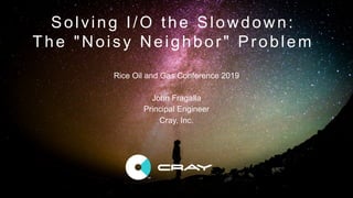 © 2018 Cray Inc. 1
Solving I/O the Slowdown:
The "Noisy Neighbor" Problem
Rice Oil and Gas Conference 2019
John Fragalla
Principal Engineer
Cray, Inc.
 