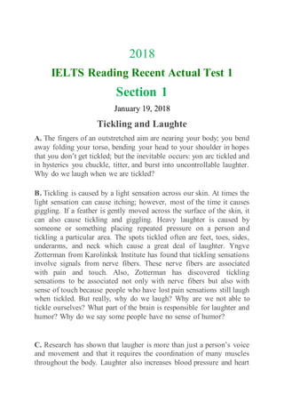 2018
IELTS Reading Recent Actual Test 1
Section 1
January 19, 2018
Tickling and Laughte
A. The fingers of an outstretched aim are nearing your body; you bend
away folding your torso, bending your head to your shoulder in hopes
that you don’t get tickled; but the inevitable occurs: yon arc tickled and
in hysterics you chuckle, titter, and burst into uncontrollable laughter.
Why do we laugh when we are tickled?
B. Tickling is caused by a light sensation across our skin. At times the
light sensation can cause itching; however, most of the time it causes
giggling. If a feather is gently moved across the surface of the skin, it
can also cause tickling and giggling. Heavy laughter is caused by
someone or something placing repeated pressure on a person and
tickling a particular area. The spots tickled often are feet, toes, sides,
underarms, and neck which cause a great deal of laughter. Yngve
Zotterman from Karolinksk Institute has found that tickling sensations
involve signals from nerve fibers. These nerve fibers are associated
with pain and touch. Also, Zotterman has discovered tickling
sensations to be associated not only with nerve fibers but also with
sense of touch because people who have lost pain sensations still laugh
when tickled. But really, why do we laugh? Why are we not able to
tickle ourselves? What part of the brain is responsible for laughter and
humor? Why do we say some people have no sense of humor?
C. Research has shown that laugher is more than just a person’s voice
and movement and that it requires the coordination of many muscles
throughout the body. Laughter also increases blood pressure and heart
 