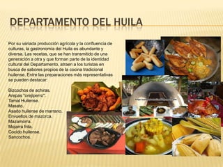 DEPARTAMENTO DEL HUILA
Por su variada producción agrícola y la confluencia de
culturas, la gastronomía del Huila es abundante y
diversa. Las recetas, que se han transmitido de una
generación a otra y que forman parte de la identidad
cultural del Departamento, atraen a los turistas en
busca de sabores propios de la cocina tradicional
huilense. Entre las preparaciones más representativas
se pueden destacar:
Bizcochos de achiras.
Arepas "orejiperro".
Tamal Huilense.
Masato.
Asado huilense de marrano.
Envueltos de mazorca.
Mazamorra.
Mojarra frita.
Cocido huilense.
Sancochos.
 