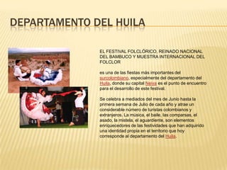 DEPARTAMENTO DEL HUILA
EL FESTIVAL FOLCLÓRICO, REINADO NACIONAL
DEL BAMBUCO Y MUESTRA INTERNACIONAL DEL
FOLCLOR
es una de las fiestas más importantes del
surcolombiano, especialmente del departamento del
Huila, donde su capital Neiva es el punto de encuentro
para el desarrollo de este festival.
Se celebra a mediados del mes de Junio hasta la
primera semana de Julio de cada año y atrae un
considerable número de turistas colombianos y
extranjeros. La música, el baile, las comparsas, el
asado, la mistela, el aguardiente, son elementos
enriquecedores de las festividades que han adquirido
una identidad propia en el territorio que hoy
corresponde al departamento del Huila.
 