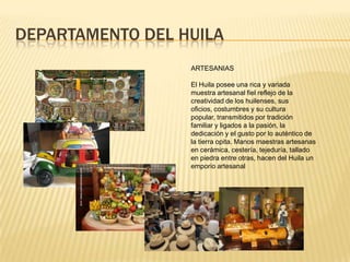 DEPARTAMENTO DEL HUILA
ARTESANIAS
El Huila posee una rica y variada
muestra artesanal fiel reflejo de la
creatividad de los huilenses, sus
oficios, costumbres y su cultura
popular, transmitidos por tradición
familiar y ligados a la pasión, la
dedicación y el gusto por lo auténtico de
la tierra opita. Manos maestras artesanas
en cerámica, cestería, tejeduría, tallado
en piedra entre otras, hacen del Huila un
emporio artesanal
 