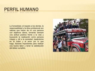 PERFIL HUMANO
La honestidad, el respeto a los demás, la
responsabilidad y la ética profesional son
valores que hacen de mi una persona
con objetivos claros, tomando siempre
una actitud positiva frente a la vida y
buscando la realización como persona
íntegra y útil a la sociedad, basándome
en el orden y el amor por lo que
hago, factores importantes para realizar
una buena labor y tener la satisfacción
del deber cumplido.
 