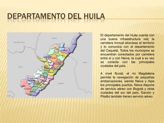 DEPARTAMENTO DEL HUILA
El departamento del Huila cuenta con
una buena infraestructura vial; la
carretera troncal atraviesa el territorio
y lo comunica con el departamento
del Caquetá. Todos los municipios se
encuentran conectados por carretera
entre sí y con Neiva, la cual a su vez
se conecta con las principales
ciudades del país.
A nivel fluvial, el río Magdalena
permite la navegación de pequeñas
embarcaciones, siendo Neiva y Aipe
los principales puertos. Neiva dispone
de servicio aéreo con Bogotá y otras
ciudades del sur del país; Garzón y
Pitalito también tienen servicio aéreo.
 