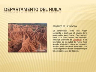 DEPARTAMENTO DEL HUILA
DESIERTO DE LA TATACOA
Es considerado como una región
semiárida e ideal para el estudio de la
observación astronómica. Está ubicado
cerca a la zona urbana del municipio
Villavieja (noroeste de Colombia), a 38
kilómetros de la ciudad de Neiva. Para
acceder al desierto mismo es necesario
alquilar unos camperos especiales, que
se encargarán de hacer un recorrido por
las principales vías del desierto.
 