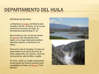 DEPARTAMENTO DEL HUILA
REPRESA DE BETANIA
La Represa o Embalse de Betania está
ubicada a 38 Km. de Neiva, en la vía que
conduce al municipio de Hobo. Su
temmperatura aproximada 27 oC.
Reconocida por ser una de las fuentes
de energía más importantes de la
región, es un lugar ideal para practicar
deportes náuticos, el descanso y la
pesca.
Para tal fin está el Complejo Turístico de
Santa Helena que ofrece servicios de
hotel, restaurante, bar, piscina, centro de
convenciones, sala de billar y capilla,
En Hobo, existe un muelle embarcadero
donde parten los fines de semana tours
navegables en botes y el famoso “Ferri
Momico”.
 