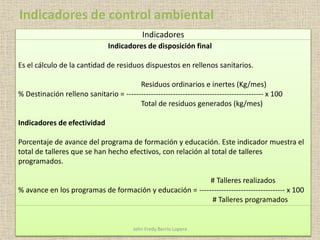 Indicadores
Indicadores de disposición final
Es el cálculo de la cantidad de residuos dispuestos en rellenos sanitarios.
Residuos ordinarios e inertes (Kg/mes)
% Destinación relleno sanitario = -------------------------------------------------------- x 100
Total de residuos generados (kg/mes)
Indicadores de efectividad
Porcentaje de avance del programa de formación y educación. Este indicador muestra el
total de talleres que se han hecho efectivos, con relación al total de talleres
programados.
# Talleres realizados
% avance en los programas de formación y educación = ----------------------------------- x 100
# Talleres programados
Indicadores de control ambiental
John Fredy Berrío Lopera
 