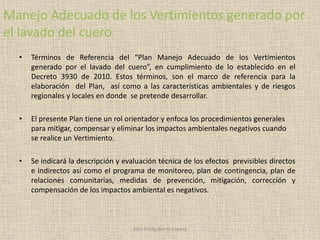 Manejo Adecuado de los Vertimientos generado por
el lavado del cuero
• Términos de Referencia del “Plan Manejo Adecuado de los Vertimientos
generado por el lavado del cuero”, en cumplimiento de lo establecido en el
Decreto 3930 de 2010. Estos términos, son el marco de referencia para la
elaboración del Plan, así como a las características ambientales y de riesgos
regionales y locales en donde se pretende desarrollar.
• El presente Plan tiene un rol orientador y enfoca los procedimientos generales
para mitigar, compensar y eliminar los impactos ambientales negativos cuando
se realice un Vertimiento.
• Se indicará la descripción y evaluación técnica de los efectos previsibles directos
e indirectos así como el programa de monitoreo, plan de contingencia, plan de
relaciones comunitarias, medidas de prevención, mitigación, corrección y
compensación de los impactos ambiental es negativos.
John Fredy Berrío Lopera
 