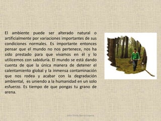 El ambiente puede ser alterado natural o
artificialmente por variaciones importantes de sus
condiciones normales. Es importante entonces
pensar que el mundo no nos pertenece, nos ha
sido prestado para que vivamos en él y lo
utilicemos con sabiduría. El mundo se está dando
cuenta de que la única manera de detener el
calentamiento global y la inmensa contaminación
que nos rodea y acabar con la degradación
ambiental, es uniendo a la humanidad en un solo
esfuerzo. Es tiempo de que pongas tu grano de
arena.
John Fredy Berrío Lopera
 