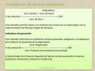 Indicadores
Cant. RS Año 1 - Cant. RS Año 0
% de reducción = ----------------------------------------------- x 100
Cant. RS Año 1
Este indicador permite realizar una medición de la meta que se espera lograr con la
implementación del Manejo Integral de Residuos.
Indicadores de generación
Este indicador determina la cantidad de residuos generados, peligrosos y no peligrosos,
para elaborar los productos de la organización.
Cant. RS generada
% de producción = ---------------------------------------------------------- x 100
Cant. Producto terminado/servicio prestado
El denominador de la fracción depende del tipo de servicio que preste la empresa
(comercial, institucional, industrial o residencial).
Indicadores de control ambiental
John Fredy Berrío Lopera
 