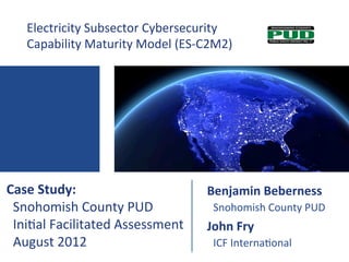 Electricity	
  Subsector	
  Cybersecurity	
  	
  
     Capability	
  Maturity	
  Model	
  (ES-­‐C2M2)	
  




Case	
  Study:	
                                  Benjamin	
  Beberness	
  	
  
	
  	
  Snohomish	
  County	
  PUD	
              	
  	
  Snohomish	
  County	
  PUD	
  
	
  	
  Ini?al	
  Facilitated	
  Assessment	
     John	
  Fry	
  
	
  	
  August	
  2012	
                          	
  	
  ICF	
  Interna?onal	
  
 
