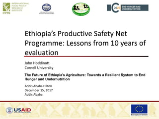 Ethiopia’s Productive Safety Net
Programme: Lessons from 10 years of
evaluation
John Hoddinott
Cornell University
The Future of Ethiopia’s Agriculture: Towards a Resilient System to End
Hunger and Undernutrition
Addis Ababa Hilton
December 15, 2017
Addis Ababa
1
 