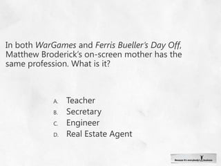 In both WarGames and Ferris Bueller’s Day Off, Matthew Broderick’s on-screen mother has the same profession. What is it?TeacherSecretaryEngineer Real Estate Agent
