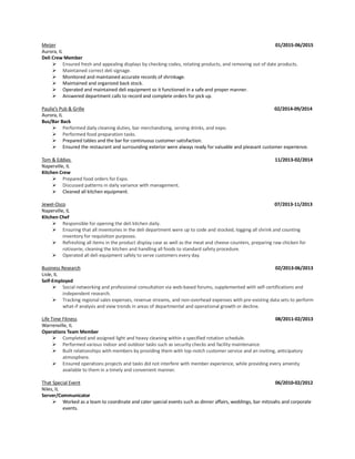 Meijer 01/2015-06/2015
Aurora, IL
Deli Crew Member
➢ Ensured fresh and appealing displays by checking codes, rotating products, and removing out of date products.
➢ Maintained correct deli signage.
➢ Monitored and maintained accurate records of shrinkage.
➢ Maintained and organized back stock.
➢ Operated and maintained deli equipment so it functioned in a safe and proper manner.
➢ Answered department calls to record and complete orders for pick up.
Paulie’s Pub & Grille 02/2014-09/2014
Aurora, IL
Bus/Bar Back
➢ Performed daily cleaning duties, bar merchandising, serving drinks, and expo.
➢ Performed food preparation tasks.
➢ Prepared tables and the bar for continuous customer satisfaction.
➢ Ensured the restaurant and surrounding exterior were always ready for valuable and pleasant customer experience.
Tom & Eddies 11/2013-02/2014
Naperville, IL
Kitchen Crew
➢ Prepared food orders for Expo.
➢ Discussed patterns in daily variance with management.
➢ Cleaned all kitchen equipment.
Jewel-Osco 07/2013-11/2013
Naperville, IL
Kitchen Chef
➢ Responsible for opening the deli kitchen daily.
➢ Ensuring that all inventories in the deli department were up to code and stocked, logging all shrink and counting
inventory for requisition purposes.
➢ Refreshing all items in the product display case as well as the meat and cheese counters, preparing raw chicken for
rotisserie, cleaning the kitchen and handling all foods to standard safety procedure.
➢ Operated all deli equipment safely to serve customers every day.
Business Research 02/2013-06/2013
Lisle, IL
Self-Employed
➢ Social networking and professional consultation via web-based forums, supplemented with self-certifications and
independent research.
➢ Tracking regional sales expenses, revenue streams, and non-overhead expenses with pre-existing data sets to perform
what-if analysis and view trends in areas of departmental and operational growth or decline.
Life Time Fitness 08/2011-02/2013
Warrenville, IL
Operations Team Member
➢ Completed and assigned light and heavy cleaning within a specified rotation schedule.
➢ Performed various indoor and outdoor tasks such as security checks and facility maintenance.
➢ Built relationships with members by providing them with top-notch customer service and an inviting, anticipatory
atmosphere.
➢ Ensured operations projects and tasks did not interfere with member experience, while providing every amenity
available to them in a timely and convenient manner.
That Special Event 06/2010-02/2012
Niles, IL
Server/Communicator
➢ Worked as a team to coordinate and cater special events such as dinner affairs, weddings, bar mitzvahs and corporate
events.
 