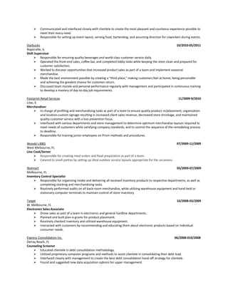 ➢ Communicated and interfaced closely with clientele to create the most pleasant and courteous experience possible to
meet their every need.
➢ Responsible for setting up event layout, serving food, bartending, and assuming direction for coworkers during events.
Starbucks 10/2010-05/2011
Naperville, IL
Shift Supervisor
➢ Responsible for ensuring quality beverages and world class customer service daily.
➢ Operated the front-end sales, coffee bar, and completed lobby tasks while keeping the store clean and prepared for
customer satisfaction.
➢ Worked to discover opportunities that increased product sales as part of a team and implement seasonal
merchandise.
➢ Made the best environment possible by creating a “third place,” making customers feel at home; being personable
and achieving the greatest chance for customer return.
➢ Discussed team morale and personal performance regularly with management and participated in continuous training
to develop a mastery of day-to-day job requirements.
Footprint Retail Services 11/2009-9/2010
Lilse, IL
Merchandiser
➢ In charge of profiling and merchandising tasks as part of a team to ensure quality product re/placement, organization
and location-custom signage resulting in increased client sales revenue, decreased store shrinkage, and maintained
quality customer service with a loss prevention focus.
➢ Interfaced with various departments and store management to determine optimum merchandise layouts required to
meet needs of customers while satisfying company standards, and to control the sequence of the remodeling process
to deadline.
➢ Responsible for training junior employees on Prism methods and procedures.
Woody’s BBQ 07/2009-11/2009
West Melbourne, FL
Line Cook/Server
➢ Responsible for creating meal orders and food preparation as part of a team.
➢ Catered to small parties by setting up ideal outdoor service layouts appropriate for the occasions.
Walmart 03/2009-07/2009
Melbourne, FL
Inventory Control Specialist
➢ Responsible for organizing intake and delivering all received inventory products to respective departments, as well as
completing stocking and merchandising tasks.
➢ Routinely performed audits on all back-room merchandise, while utilizing warehouse equipment and hand held or
stationary computer terminals to maintain control of store inventory.
Target 10/2008-03/2009
W. Melbourne, FL
Electronics Sales Associate
➢ Drove sales as part of a team in electronics and general hardline departments.
➢ Planned and built plan-o-grams for product placement.
➢ Routinely checked inventory and utilized warehouse equipment.
➢ Interacted with customers by recommending and educating them about electronic products based on individual
consumer needs.
Express Consolidation Inc. 06/2008-010/2008
Delray Beach, FL
Counseling Screener
➢ Educated clientele in debt consolidation methodology.
➢ Utilized proprietary computer programs and methods to assist clientele in consolidating their debt load.
➢ Interfaced closely with management to create the best debt consolidation hand-off strategy for clientele.
➢ Found and suggested new data acquisition options for upper management.
 