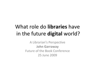 What role do libraries have
in the future digital world?
       A Librarian’s Perspective
            John Garraway
    Future of the Book Conference
             25 June 2009
 