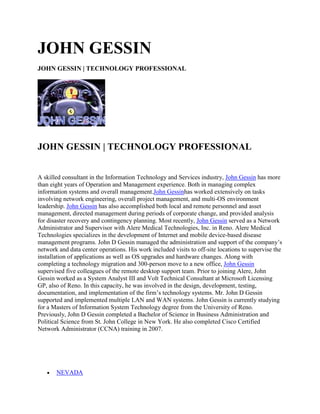 JOHN GESSIN
JOHN GESSIN | TECHNOLOGY PROFESSIONAL




JOHN GESSIN | TECHNOLOGY PROFESSIONAL


A skilled consultant in the Information Technology and Services industry, John Gessin has more
than eight years of Operation and Management experience. Both in managing complex
information systems and overall management.John Gessinhas worked extensively on tasks
involving network engineering, overall project management, and multi-OS environment
leadership. John Gessin has also accomplished both local and remote personnel and asset
management, directed management during periods of corporate change, and provided analysis
for disaster recovery and contingency planning. Most recently, John Gessin served as a Network
Administrator and Supervisor with Alere Medical Technologies, Inc. in Reno. Alere Medical
Technologies specializes in the development of Internet and mobile device-based disease
management programs. John D Gessin managed the administration and support of the company’s
network and data center operations. His work included visits to off-site locations to supervise the
installation of applications as well as OS upgrades and hardware changes. Along with
completing a technology migration and 300-person move to a new office, John Gessin
supervised five colleagues of the remote desktop support team. Prior to joining Alere, John
Gessin worked as a System Analyst III and Volt Technical Consultant at Microsoft Licensing
GP, also of Reno. In this capacity, he was involved in the design, development, testing,
documentation, and implementation of the firm’s technology systems. Mr. John D Gessin
supported and implemented multiple LAN and WAN systems. John Gessin is currently studying
for a Masters of Information System Technology degree from the University of Reno.
Previously, John D Gessin completed a Bachelor of Science in Business Administration and
Political Science from St. John College in New York. He also completed Cisco Certified
Network Administrator (CCNA) training in 2007.




       NEVADA
 