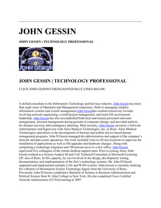 JOHN GESSIN
JOHN GESSIN | TECHNOLOGY PROFESSIONAL
JOHN GESSIN | TECHNOLOGY PROFESSIONAL
CLICK JOHN GESSIN'S HIGHLIGHTED BLUE LINKS BELOW:
A skilled consultant in the Information Technology and Services industry, John Gessin has more
than eight years of Operation and Management experience. Both in managing complex
information systems and overall management.John Gessinhas worked extensively on tasks
involving network engineering, overall project management, and multi-OS environment
leadership. John Gessin has also accomplished both local and remote personnel and asset
management, directed management during periods of corporate change, and provided analysis
for disaster recovery and contingency planning. Most recently, John Gessin served as a Network
Administrator and Supervisor with Alere Medical Technologies, Inc. in Reno. Alere Medical
Technologies specializes in the development of Internet and mobile device-based disease
management programs. John D Gessin managed the administration and support of the company’s
network and data center operations. His work included visits to off-site locations to supervise the
installation of applications as well as OS upgrades and hardware changes. Along with
completing a technology migration and 300-person move to a new office, John Gessin
supervised five colleagues of the remote desktop support team. Prior to joining Alere, John
Gessin worked as a System Analyst III and Volt Technical Consultant at Microsoft Licensing
GP, also of Reno. In this capacity, he was involved in the design, development, testing,
documentation, and implementation of the firm’s technology systems. Mr. John D Gessin
supported and implemented multiple LAN and WAN systems. John Gessin is currently studying
for a Masters of Information System Technology degree from the University of Reno.
Previously, John D Gessin completed a Bachelor of Science in Business Administration and
Political Science from St. John College in New York. He also completed Cisco Certified
Network Administrator (CCNA) training in 2007.
 