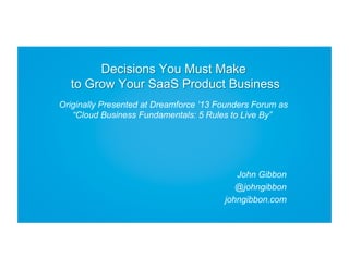 Decisions You Must Make
to Grow Your SaaS Product Business
Originally Presented at Dreamforce ‘13 Founders Forum as
“Cloud Business Fundamentals: 5 Rules to Live By”

John Gibbon
@johngibbon
johngibbon.com

 