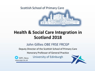Health & Social Care Integration in
Scotland 2018
John Gillies OBE FRSE FRCGP
Deputy Director of the Scottish School of Primary Care
Honorary Professor of General Practice
University of Edinburgh
Scottish School of Primary Care
 